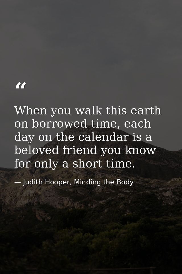 When you walk this earth on borrowed time, each day on the calendar is a beloved friend you know for only a short time. — Judith Hooper, Minding the Body