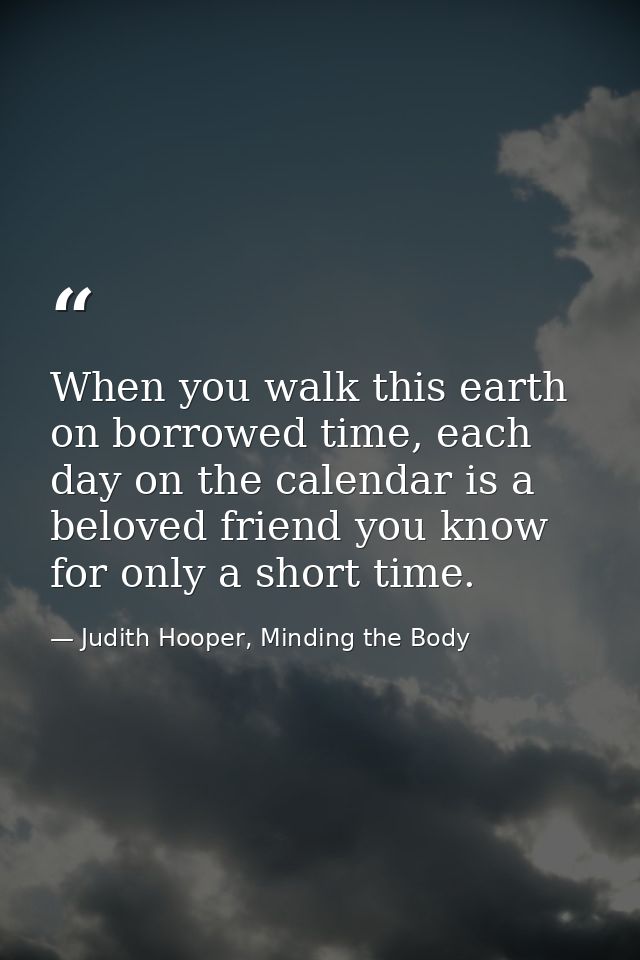 When you walk this earth on borrowed time, each day on the calendar is a beloved friend you know for only a short time. — Judith Hooper, Minding the Body