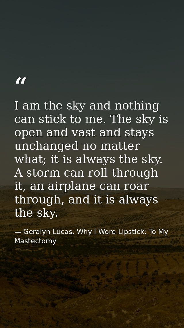 I am the sky and nothing can stick to me. The sky is open and vast and stays unchanged no matter what; it is always the  — Geralyn Lucas, Why I Wore Lipstick: To My Mastectomy