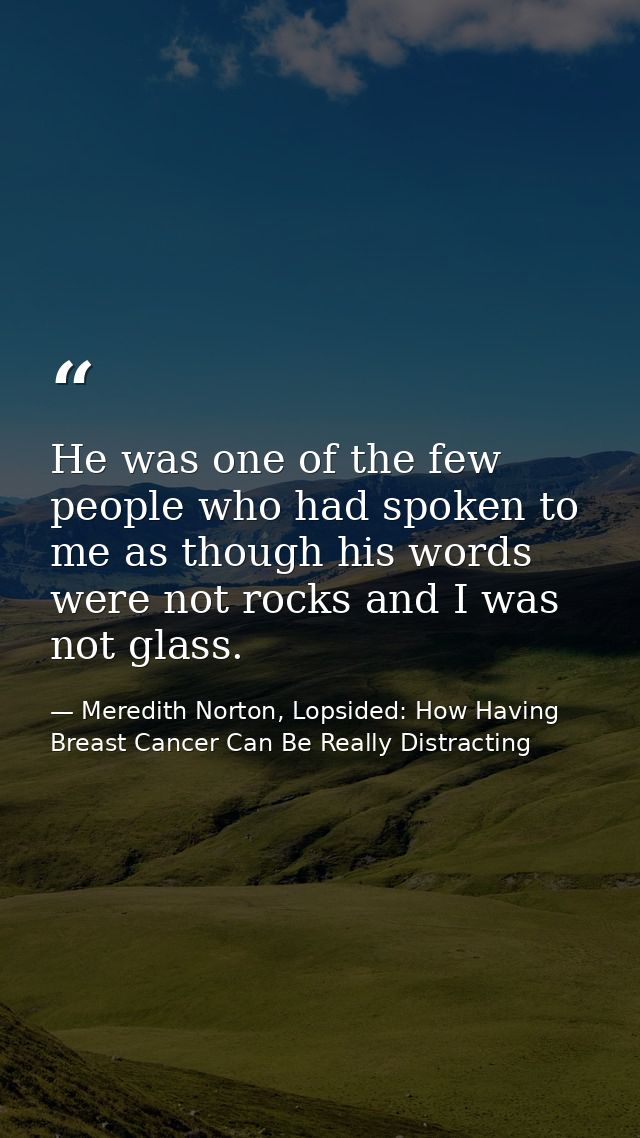 He was one of the few people who had spoken to me as though his words were not rocks and I was not glass. — Meredith Norton, Lopsided: How Having Breast Cancer Can Be Really Distracting