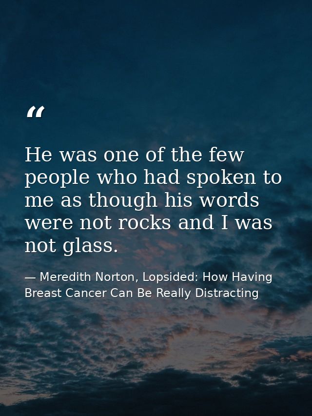 He was one of the few people who had spoken to me as though his words were not rocks and I was not glass. — Meredith Norton, Lopsided: How Having Breast Cancer Can Be Really Distracting