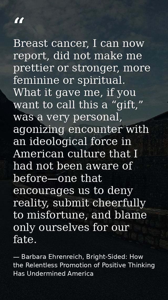 Breast cancer, I can now report, did not make me prettier or stronger, more feminine or spiritual. What it gave me, if y — Barbara Ehrenreich, Bright-Sided: How the Relentless Promotion of Positive Thinking Has Undermined America