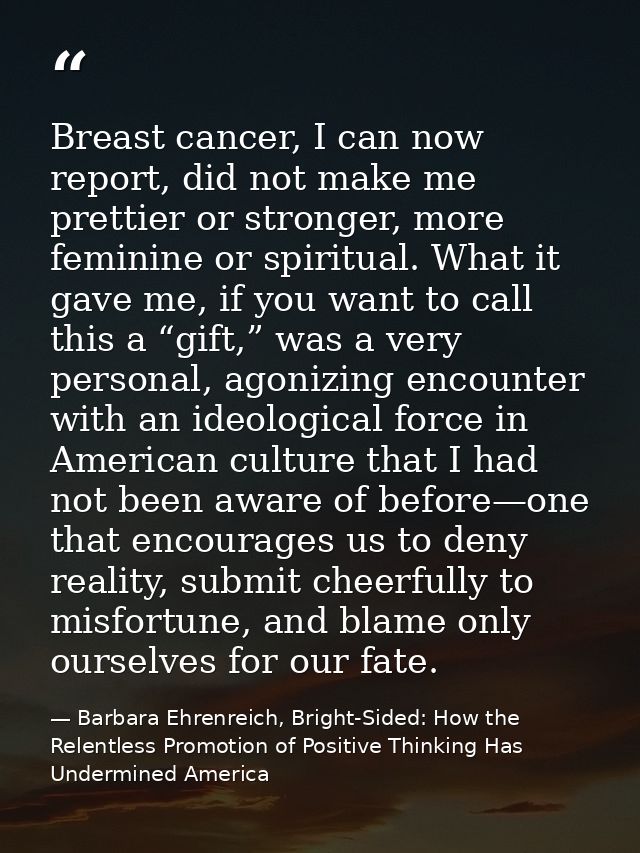 Breast cancer, I can now report, did not make me prettier or stronger, more feminine or spiritual. What it gave me, if y — Barbara Ehrenreich, Bright-Sided: How the Relentless Promotion of Positive Thinking Has Undermined America