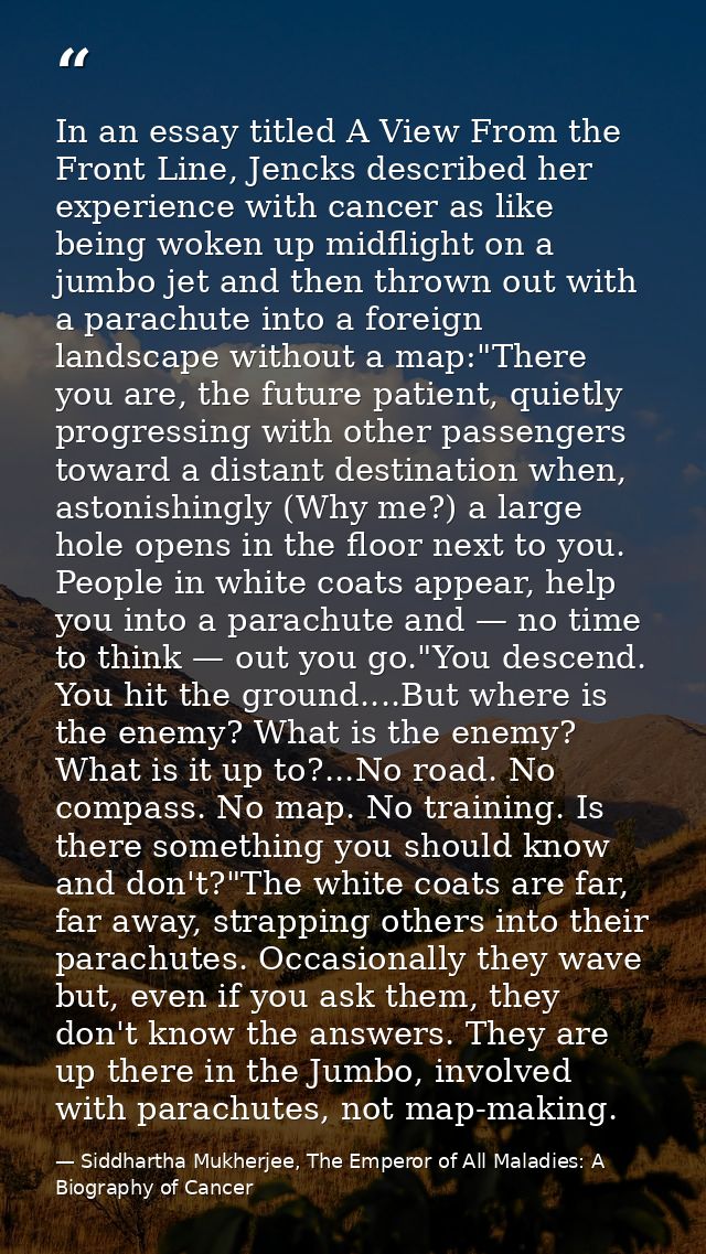 In an essay titled A View From the Front Line, Jencks described her experience with cancer as like being woken up midfli — Siddhartha Mukherjee, The Emperor of All Maladies: A Biography of Cancer