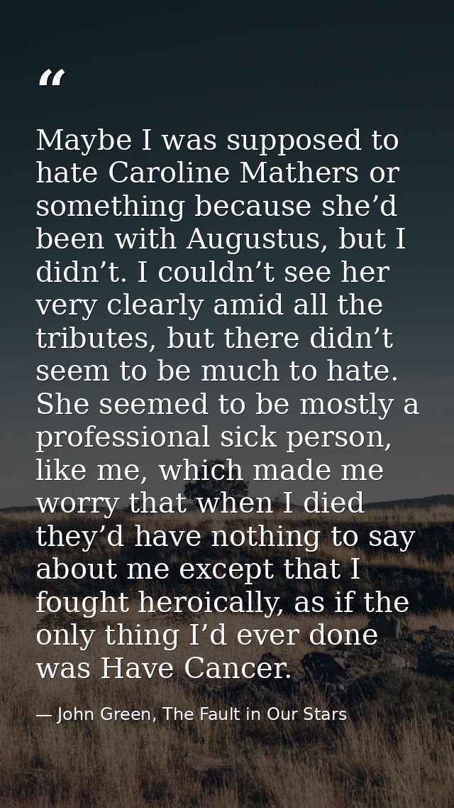 Maybe I was supposed to hate Caroline Mathers or something because she’d been with Augustus, but I didn’t. I couldn’t se — John Green, The Fault in Our Stars