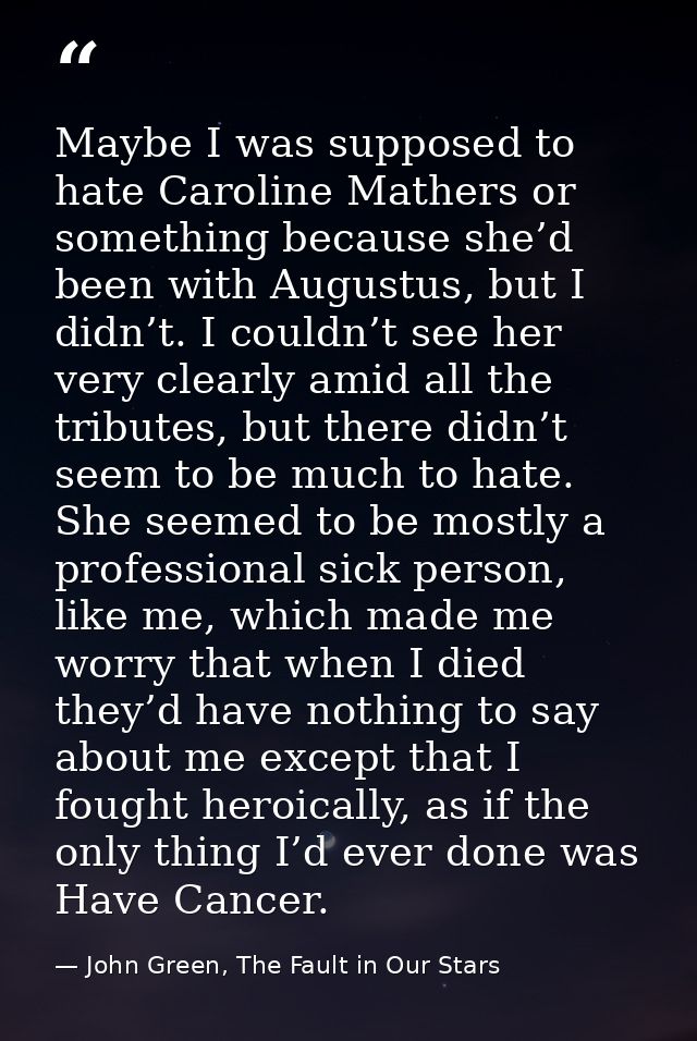 Maybe I was supposed to hate Caroline Mathers or something because she’d been with Augustus, but I didn’t. I couldn’t se — John Green, The Fault in Our Stars