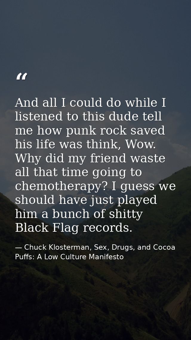 And all I could do while I listened to this dude tell me how punk rock saved his life was think, Wow. Why did my friend  — Chuck Klosterman, Sex, Drugs, and Cocoa Puffs: A Low Culture Manifesto