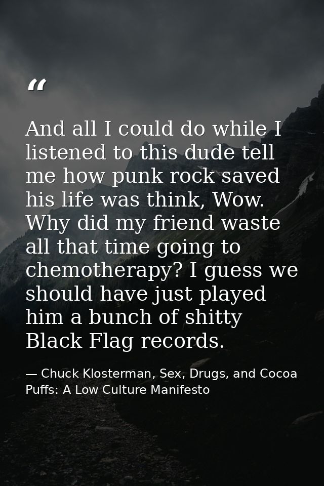 And all I could do while I listened to this dude tell me how punk rock saved his life was think, Wow. Why did my friend  — Chuck Klosterman, Sex, Drugs, and Cocoa Puffs: A Low Culture Manifesto