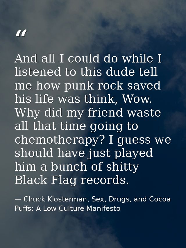 And all I could do while I listened to this dude tell me how punk rock saved his life was think, Wow. Why did my friend  — Chuck Klosterman, Sex, Drugs, and Cocoa Puffs: A Low Culture Manifesto