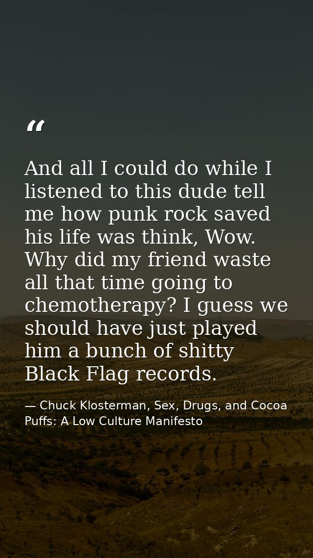 And all I could do while I listened to this dude tell me how punk rock saved his life was think, Wow. Why did my friend  — Chuck Klosterman, Sex, Drugs, and Cocoa Puffs: A Low Culture Manifesto