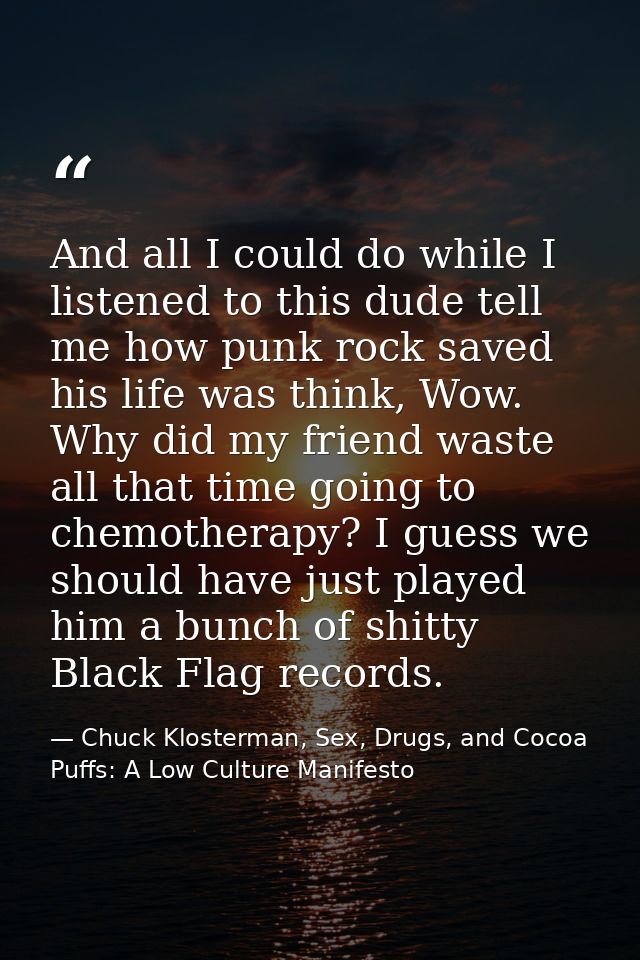 And all I could do while I listened to this dude tell me how punk rock saved his life was think, Wow. Why did my friend  — Chuck Klosterman, Sex, Drugs, and Cocoa Puffs: A Low Culture Manifesto