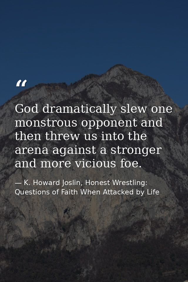 God dramatically slew one monstrous opponent and then threw us into the arena against a stronger and more vicious foe. — K. Howard Joslin, Honest Wrestling: Questions of Faith When Attacked by Life