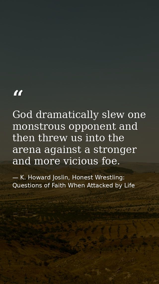 God dramatically slew one monstrous opponent and then threw us into the arena against a stronger and more vicious foe. — K. Howard Joslin, Honest Wrestling: Questions of Faith When Attacked by Life