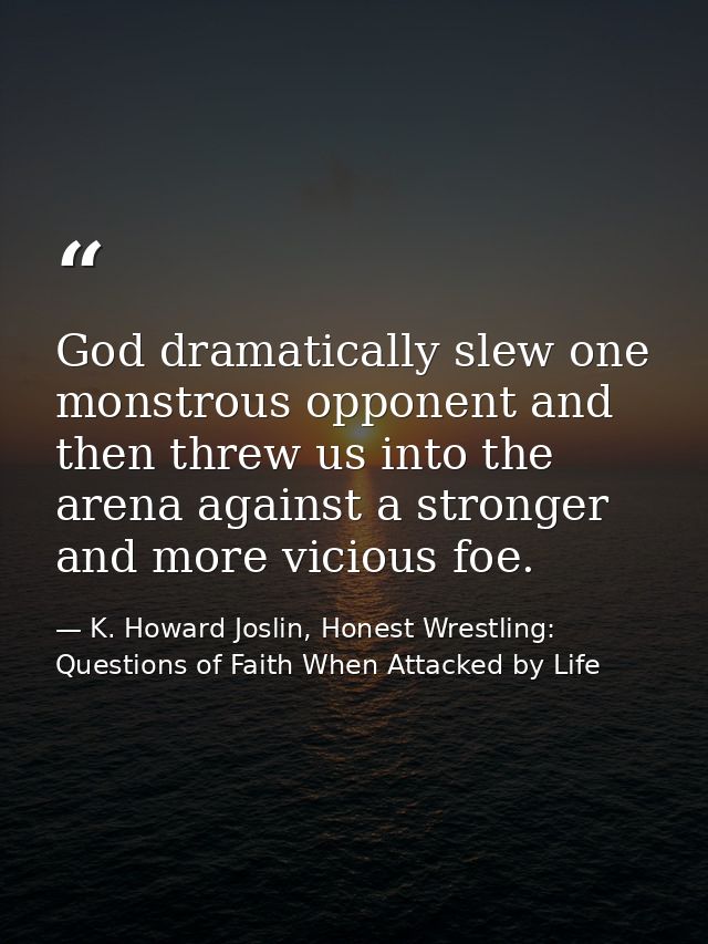 God dramatically slew one monstrous opponent and then threw us into the arena against a stronger and more vicious foe. — K. Howard Joslin, Honest Wrestling: Questions of Faith When Attacked by Life