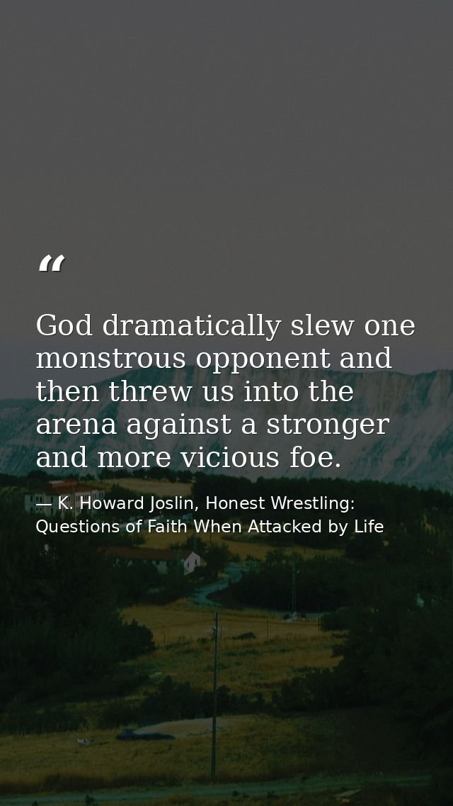 God dramatically slew one monstrous opponent and then threw us into the arena against a stronger and more vicious foe. — K. Howard Joslin, Honest Wrestling: Questions of Faith When Attacked by Life