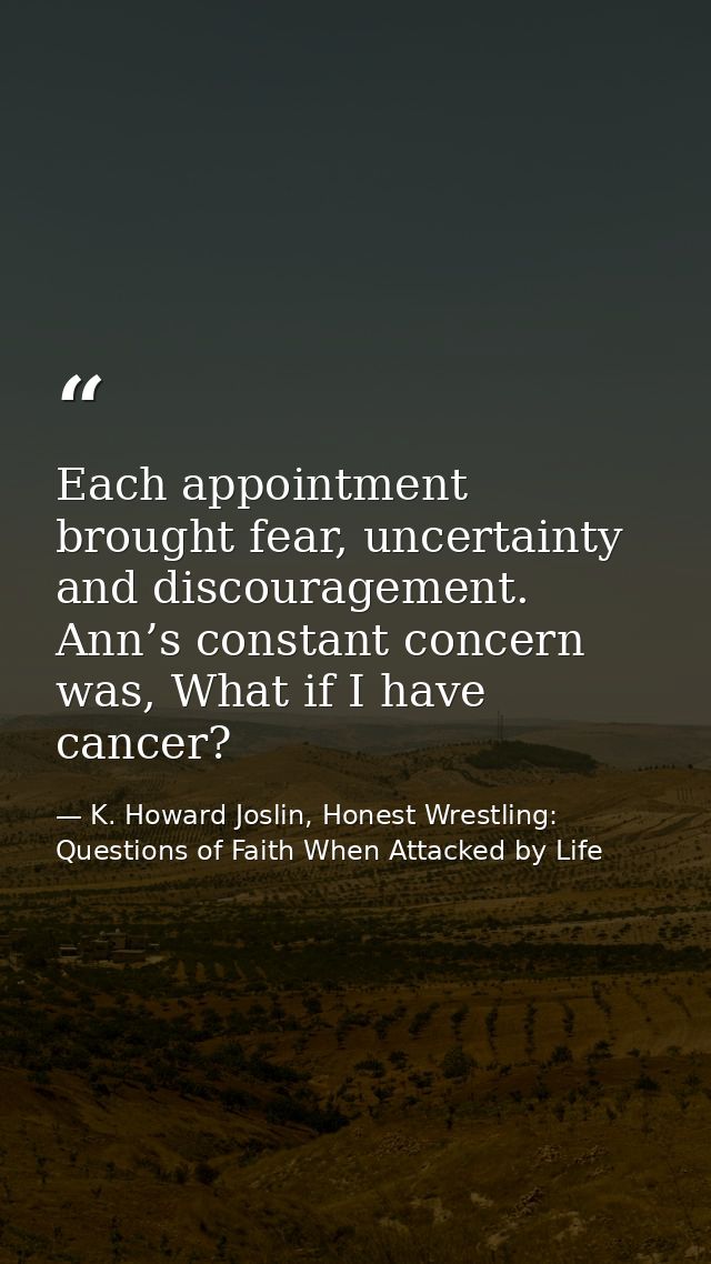 Each appointment brought fear, uncertainty and discouragement. Ann’s constant concern was, What if I have cancer? — K. Howard Joslin, Honest Wrestling: Questions of Faith When Attacked by Life