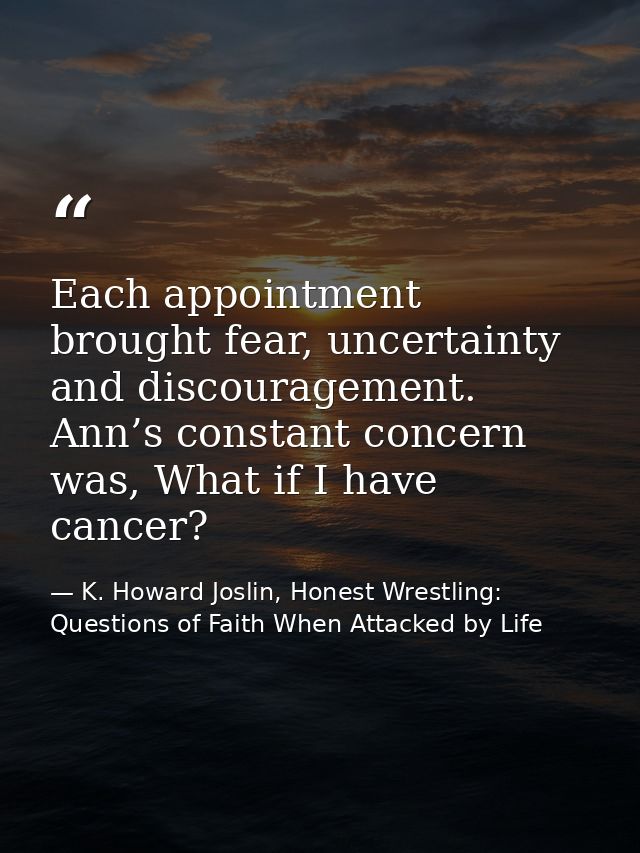 Each appointment brought fear, uncertainty and discouragement. Ann’s constant concern was, What if I have cancer? — K. Howard Joslin, Honest Wrestling: Questions of Faith When Attacked by Life