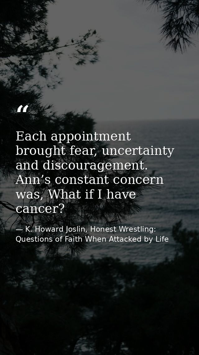 Each appointment brought fear, uncertainty and discouragement. Ann’s constant concern was, What if I have cancer? — K. Howard Joslin, Honest Wrestling: Questions of Faith When Attacked by Life