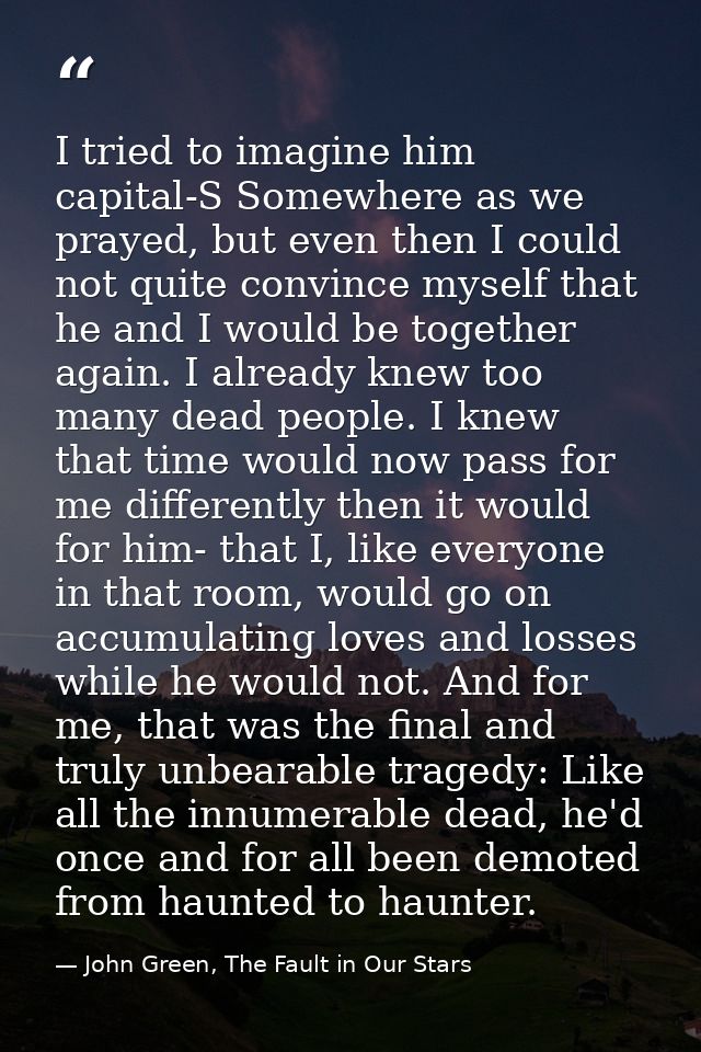 I tried to imagine him capital-S Somewhere as we prayed, but even then I could not quite convince myself that he and I w — John Green, The Fault in Our Stars