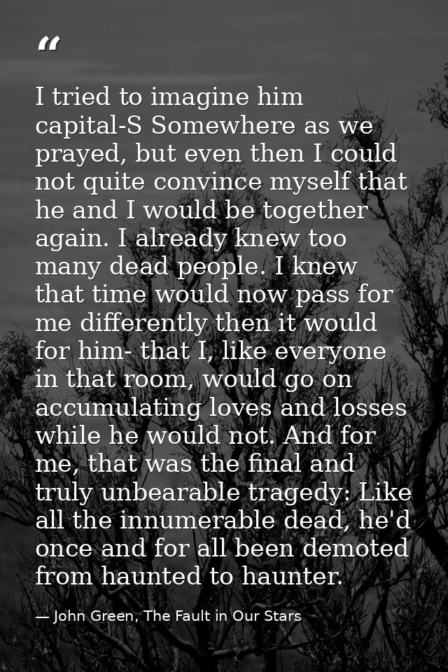 I tried to imagine him capital-S Somewhere as we prayed, but even then I could not quite convince myself that he and I w — John Green, The Fault in Our Stars