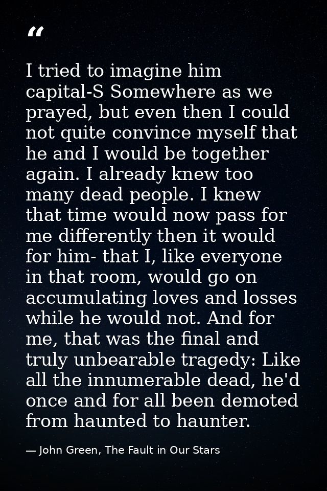 I tried to imagine him capital-S Somewhere as we prayed, but even then I could not quite convince myself that he and I w — John Green, The Fault in Our Stars