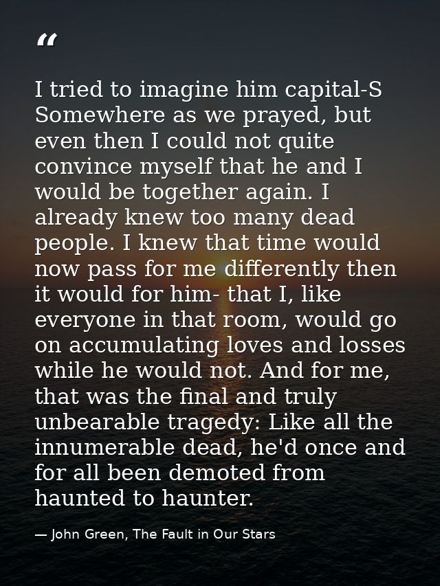 I tried to imagine him capital-S Somewhere as we prayed, but even then I could not quite convince myself that he and I w — John Green, The Fault in Our Stars
