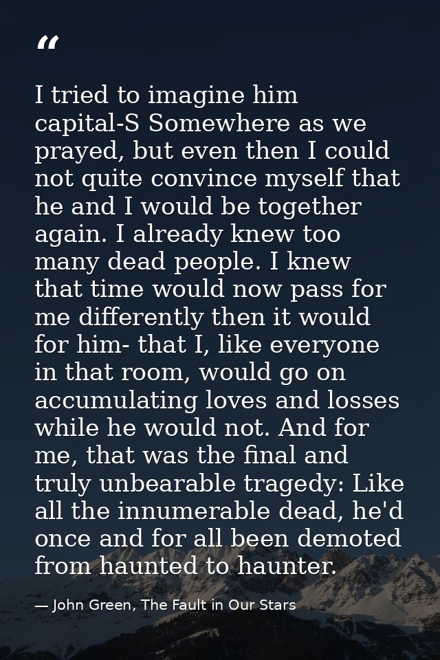 I tried to imagine him capital-S Somewhere as we prayed, but even then I could not quite convince myself that he and I w — John Green, The Fault in Our Stars