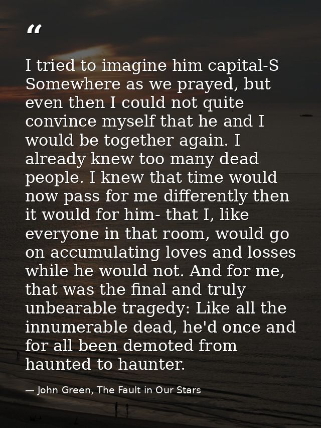 I tried to imagine him capital-S Somewhere as we prayed, but even then I could not quite convince myself that he and I w — John Green, The Fault in Our Stars