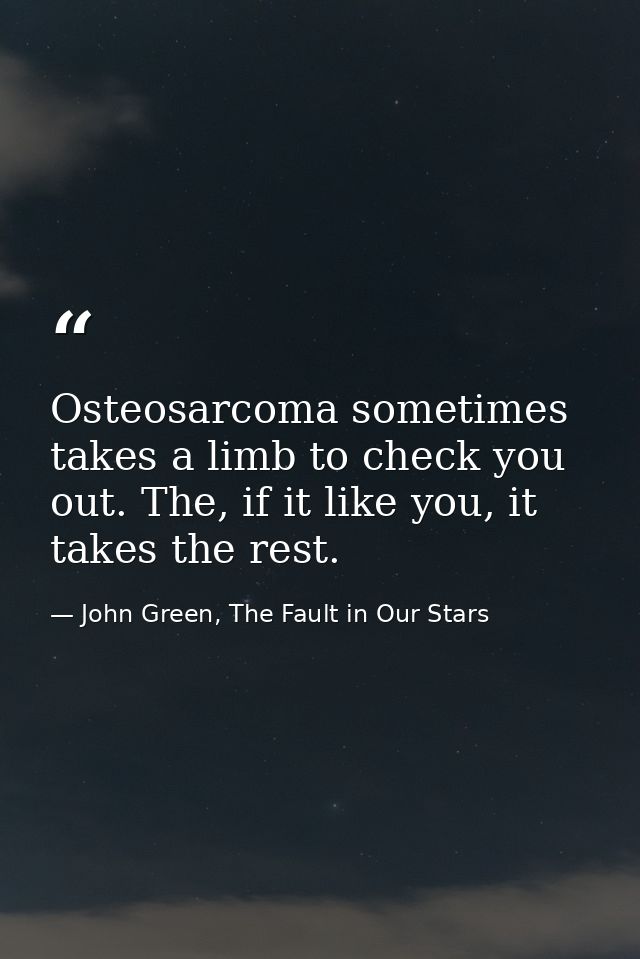 Osteosarcoma sometimes takes a limb to check you out. The, if it like you, it takes the rest. — John Green, The Fault in Our Stars