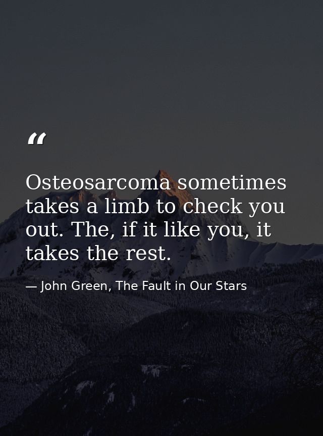 Osteosarcoma sometimes takes a limb to check you out. The, if it like you, it takes the rest. — John Green, The Fault in Our Stars