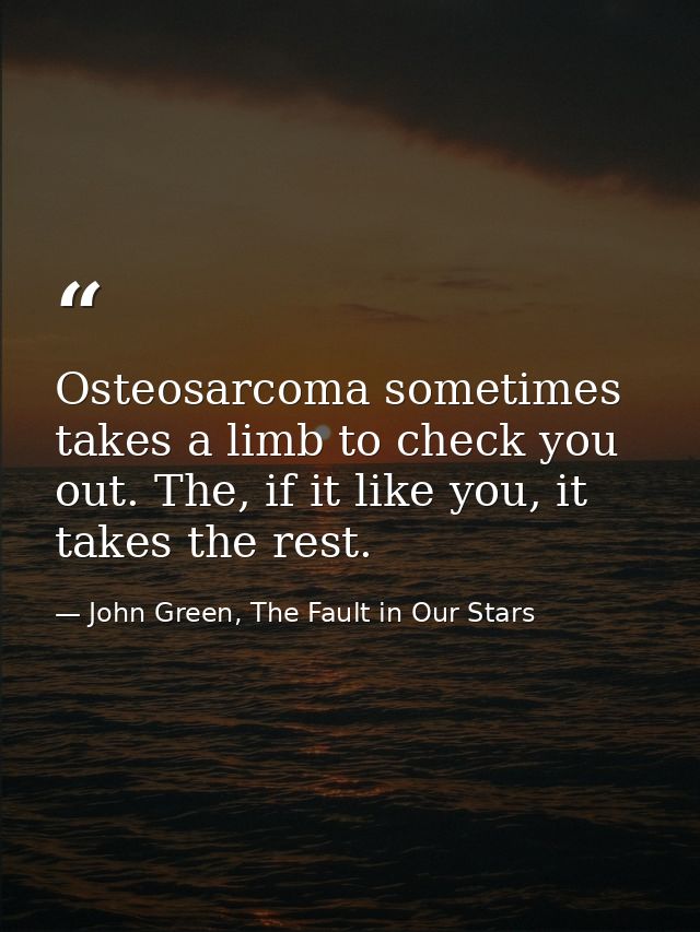 Osteosarcoma sometimes takes a limb to check you out. The, if it like you, it takes the rest. — John Green, The Fault in Our Stars