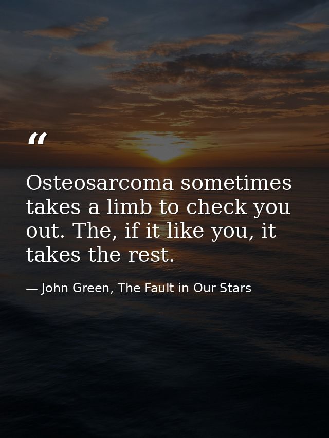 Osteosarcoma sometimes takes a limb to check you out. The, if it like you, it takes the rest. — John Green, The Fault in Our Stars