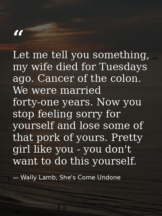 Let me tell you something, my wife died for Tuesdays ago. Cancer of the colon. We were married forty-one years. Now you  — Wally Lamb, She's Come Undone