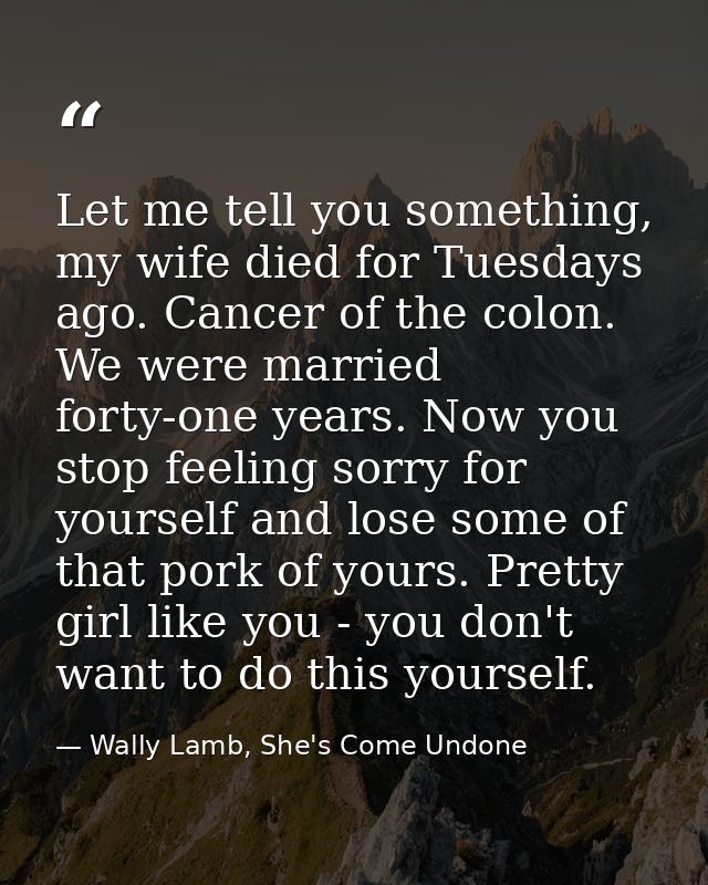 Let me tell you something, my wife died for Tuesdays ago. Cancer of the colon. We were married forty-one years. Now you  — Wally Lamb, She's Come Undone