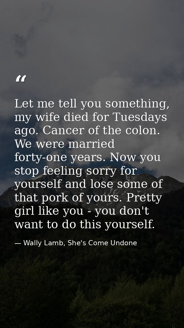 Let me tell you something, my wife died for Tuesdays ago. Cancer of the colon. We were married forty-one years. Now you  — Wally Lamb, She's Come Undone