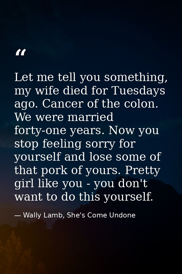 Let me tell you something, my wife died for Tuesdays ago. Cancer of the colon. We were married forty-one years. Now you  — Wally Lamb, She's Come Undone