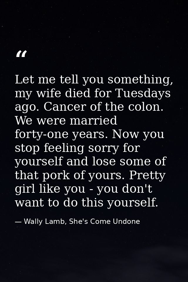 Let me tell you something, my wife died for Tuesdays ago. Cancer of the colon. We were married forty-one years. Now you  — Wally Lamb, She's Come Undone