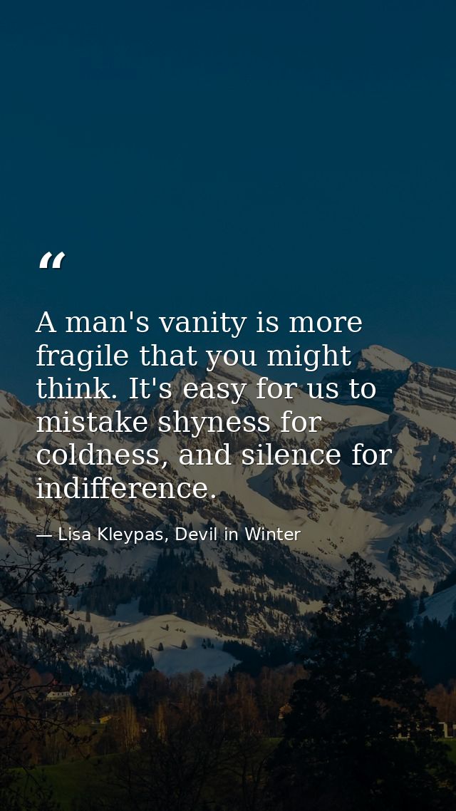 A man's vanity is more fragile that you might think. It's easy for us to mistake shyness for coldness, and silence for i — Lisa Kleypas, Devil in Winter