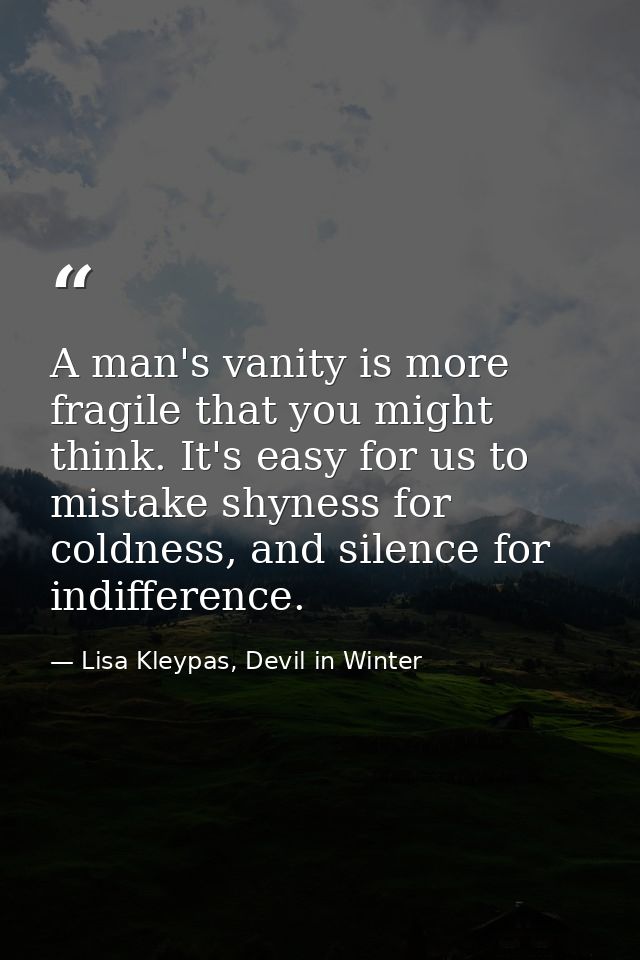 A man's vanity is more fragile that you might think. It's easy for us to mistake shyness for coldness, and silence for i — Lisa Kleypas, Devil in Winter
