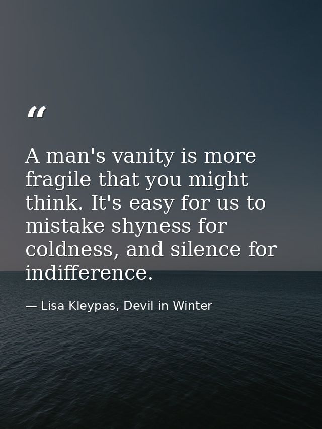 A man's vanity is more fragile that you might think. It's easy for us to mistake shyness for coldness, and silence for i — Lisa Kleypas, Devil in Winter
