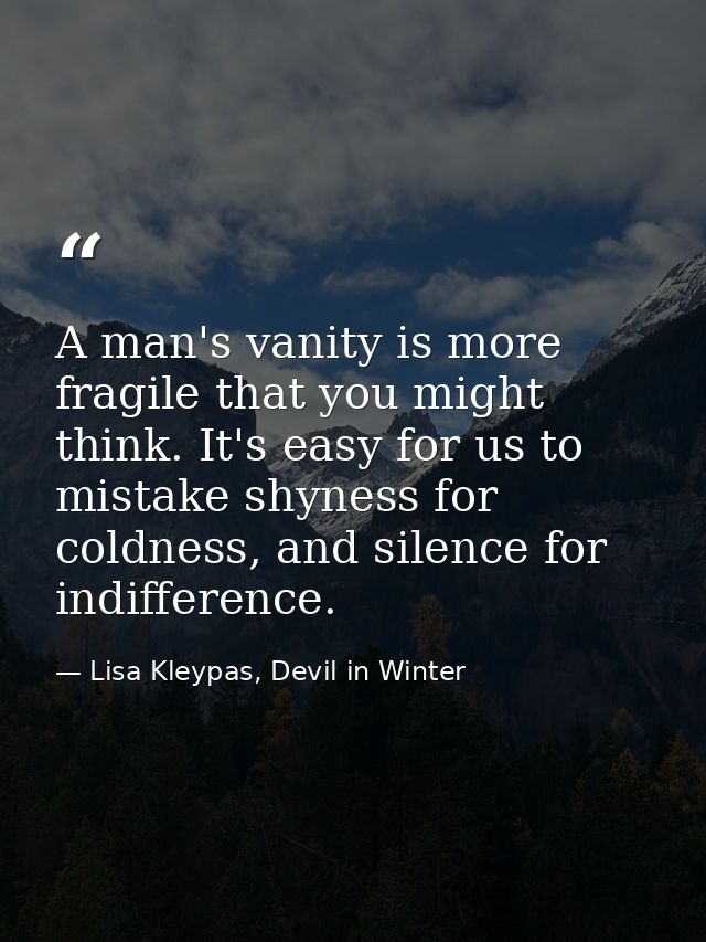 A man's vanity is more fragile that you might think. It's easy for us to mistake shyness for coldness, and silence for i — Lisa Kleypas, Devil in Winter