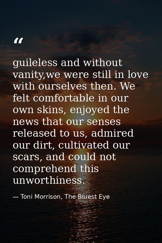 guileless and without vanity,we were still in love with ourselves then. We felt comfortable in our own skins, enjoyed th — Toni Morrison, The Bluest Eye