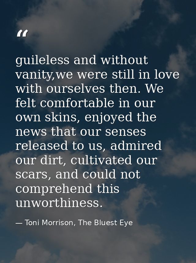 guileless and without vanity,we were still in love with ourselves then. We felt comfortable in our own skins, enjoyed th — Toni Morrison, The Bluest Eye