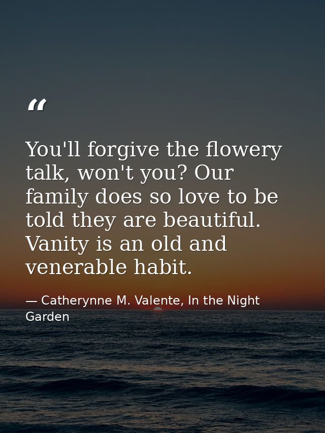 You'll forgive the flowery talk, won't you? Our family does so love to be told they are beautiful. Vanity is an old and  — Catherynne M. Valente, In the Night Garden