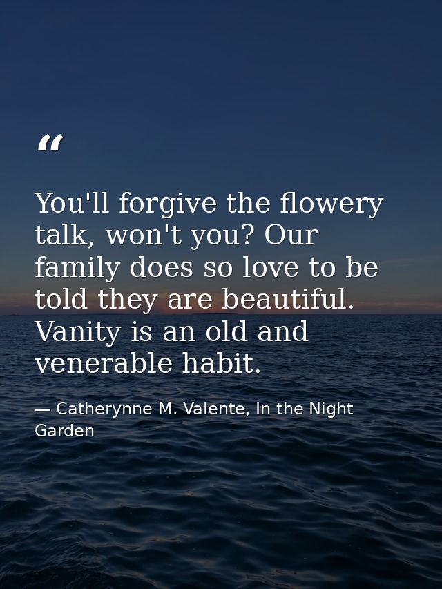 You'll forgive the flowery talk, won't you? Our family does so love to be told they are beautiful. Vanity is an old and  — Catherynne M. Valente, In the Night Garden