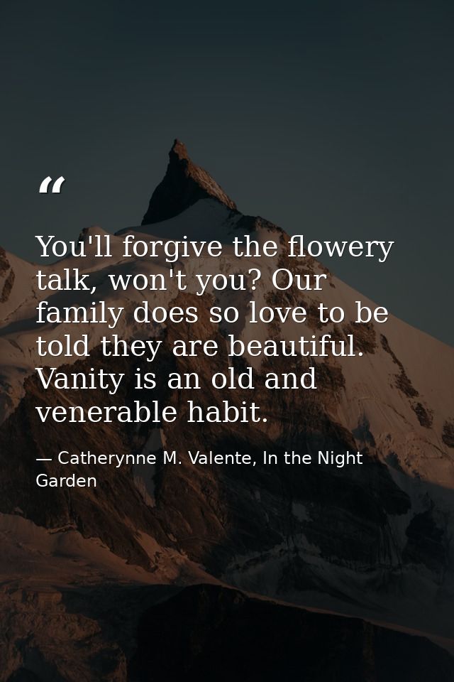You'll forgive the flowery talk, won't you? Our family does so love to be told they are beautiful. Vanity is an old and  — Catherynne M. Valente, In the Night Garden