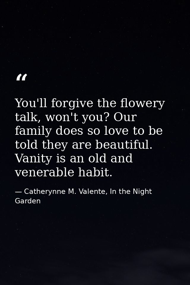 You'll forgive the flowery talk, won't you? Our family does so love to be told they are beautiful. Vanity is an old and  — Catherynne M. Valente, In the Night Garden