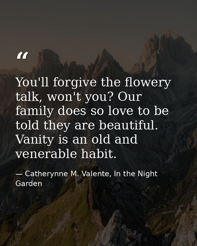 You'll forgive the flowery talk, won't you? Our family does so love to be told they are beautiful. Vanity is an old and  — Catherynne M. Valente, In the Night Garden