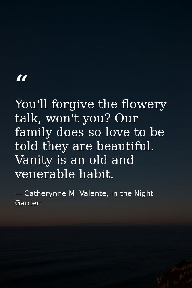 You'll forgive the flowery talk, won't you? Our family does so love to be told they are beautiful. Vanity is an old and  — Catherynne M. Valente, In the Night Garden