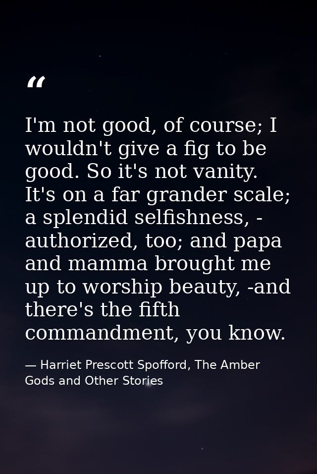 I'm not good, of course; I wouldn't give a fig to be good. So it's not vanity. It's on a far grander scale; a splendid s — Harriet Prescott Spofford, The Amber Gods and Other Stories